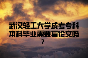 武汉轻工大学成考专科本科毕业需要写论文吗？