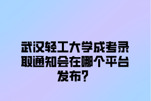 武汉轻工大学成考录取通知会在哪个平台发布？
